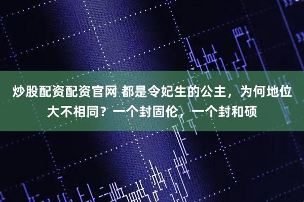 炒股配资配资官网 都是令妃生的公主，为何地位大不相同？一个封固伦，一个封和硕