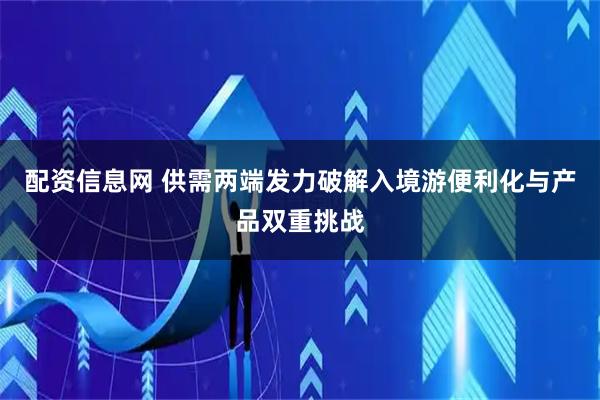 配资信息网 供需两端发力破解入境游便利化与产品双重挑战