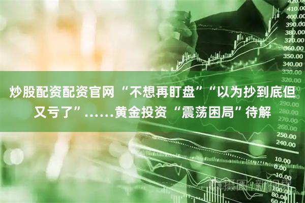 炒股配资配资官网 “不想再盯盘”“以为抄到底但又亏了”……黄金投资 “震荡困局”待解