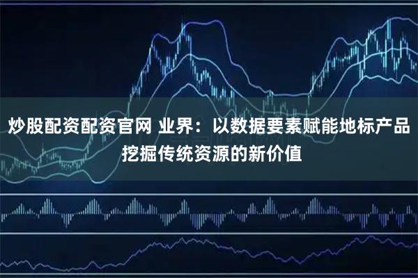 炒股配资配资官网 业界：以数据要素赋能地标产品 挖掘传统资源的新价值