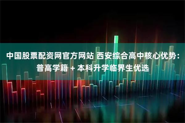 中国股票配资网官方网站 西安综合高中核心优势：普高学籍 + 本科升学临界生优选