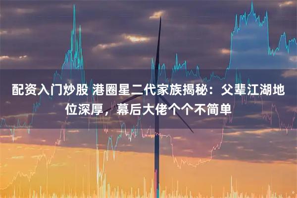 配资入门炒股 港圈星二代家族揭秘：父辈江湖地位深厚，幕后大佬个个不简单