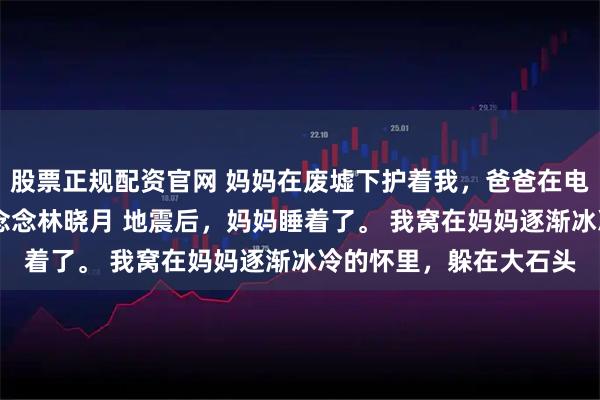股票正规配资官网 妈妈在废墟下护着我，爸爸在电话里护着别人 顾城顾念念林晓月 地震后，妈妈睡着了。 我窝在妈妈逐渐冰冷的怀里，躲在大石头
