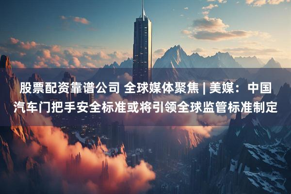 股票配资靠谱公司 全球媒体聚焦 | 美媒：中国汽车门把手安全标准或将引领全球监管标准制定