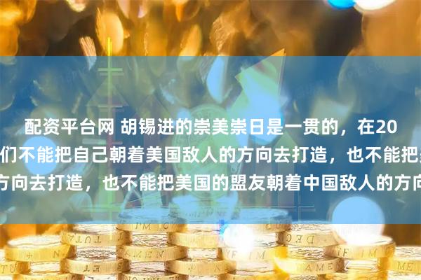 配资平台网 胡锡进的崇美崇日是一贯的，在2023年9月老胡说过：我们不能把自己朝着美国敌人的方向去打造，也不能把美国的盟友朝着中国敌人的方向推动