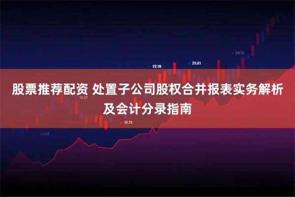 股票推荐配资 处置子公司股权合并报表实务解析及会计分录指南