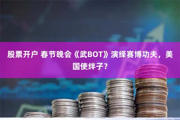 股票开户 春节晚会《武BOT》演绎赛博功夫，美国使绊子？