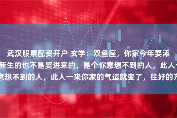 武汉股票配资开户 玄学：双鱼座，你家今年要添一口人，添的这人不是新生的也不是娶进来的，是个你意想不到的人，此人一来你家的气运就变了，往好的方向变