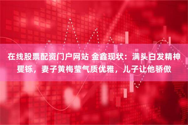 在线股票配资门户网站 金鑫现状：满头白发精神矍铄，妻子黄梅莹气质优雅，儿子让他骄傲