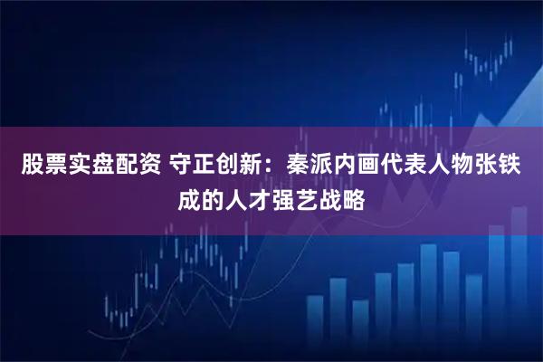 股票实盘配资 守正创新：秦派内画代表人物张铁成的人才强艺战略