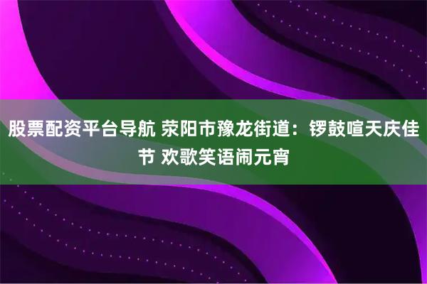 股票配资平台导航 荥阳市豫龙街道：锣鼓喧天庆佳节 欢歌笑语闹元宵