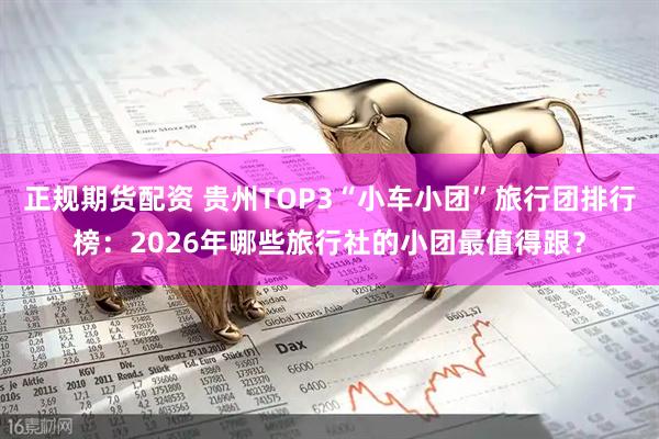 正规期货配资 贵州TOP3“小车小团”旅行团排行榜：2026年哪些旅行社的小团最值得跟？