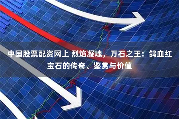 中国股票配资网上 烈焰凝魂，万石之王：鸽血红宝石的传奇、鉴赏与价值