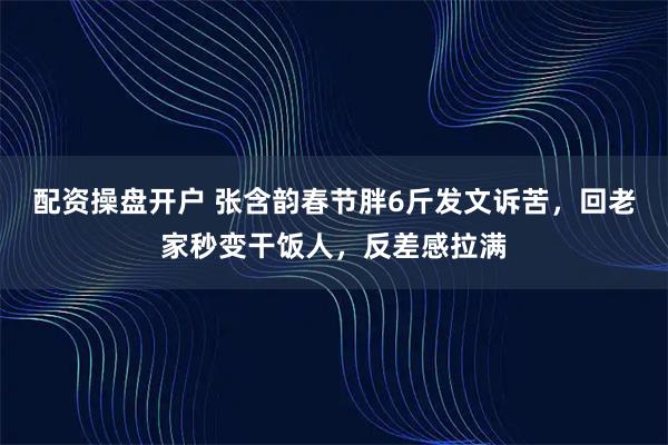 配资操盘开户 张含韵春节胖6斤发文诉苦，回老家秒变干饭人，反差感拉满