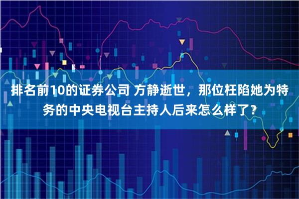 排名前10的证券公司 方静逝世，那位枉陷她为特务的中央电视台主持人后来怎么样了？