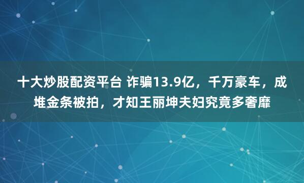 十大炒股配资平台 诈骗13.9亿，千万豪车，成堆金条被拍，才知王丽坤夫妇究竟多奢靡
