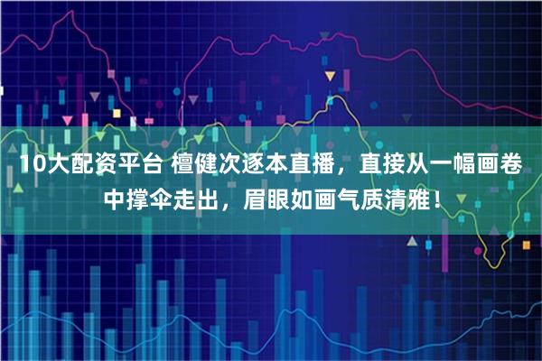 10大配资平台 檀健次逐本直播，直接从一幅画卷中撑伞走出，眉眼如画气质清雅！