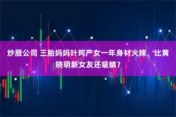 炒股公司 三胎妈妈叶珂产女一年身材火辣，比黄晓明新女友还吸睛？