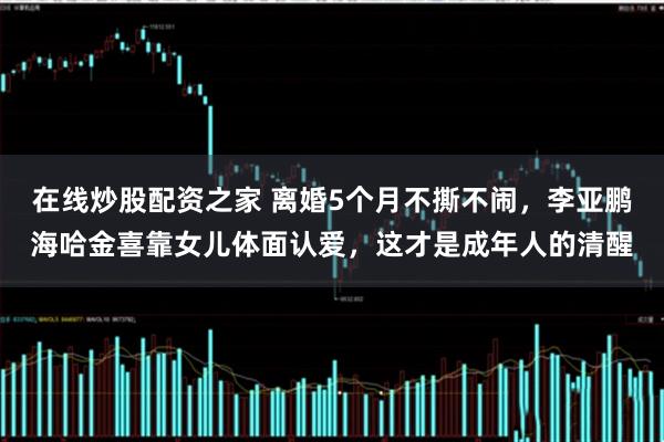 在线炒股配资之家 离婚5个月不撕不闹，李亚鹏海哈金喜靠女儿体面认爱，这才是成年人的清醒