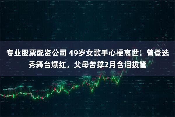 专业股票配资公司 49岁女歌手心梗离世！曾登选秀舞台爆红，父母苦撑2月含泪拔管