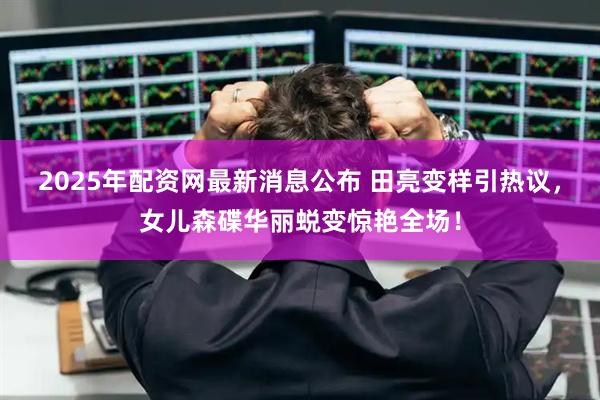 2025年配资网最新消息公布 田亮变样引热议，女儿森碟华丽蜕变惊艳全场！