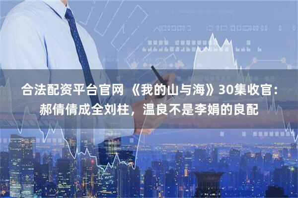合法配资平台官网 《我的山与海》30集收官：郝倩倩成全刘柱，温良不是李娟的良配