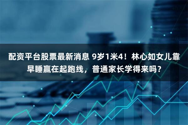 配资平台股票最新消息 9岁1米4！林心如女儿靠早睡赢在起跑线，普通家长学得来吗？