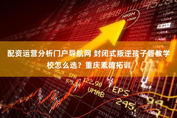 配资运营分析门户导航网 封闭式叛逆孩子管教学校怎么选？重庆素德拓训