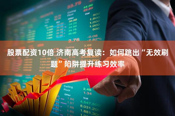 股票配资10倍 济南高考复读：如何跳出“无效刷题”陷阱提升练习效率