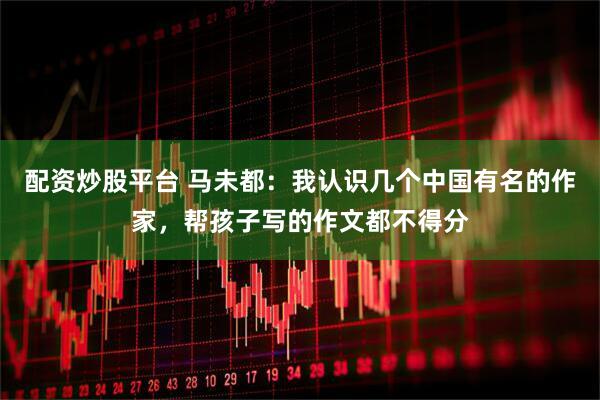 配资炒股平台 马未都：我认识几个中国有名的作家，帮孩子写的作文都不得分