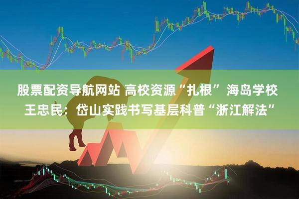 股票配资导航网站 高校资源“扎根” 海岛学校 王忠民：岱山实践书写基层科普“浙江解法”