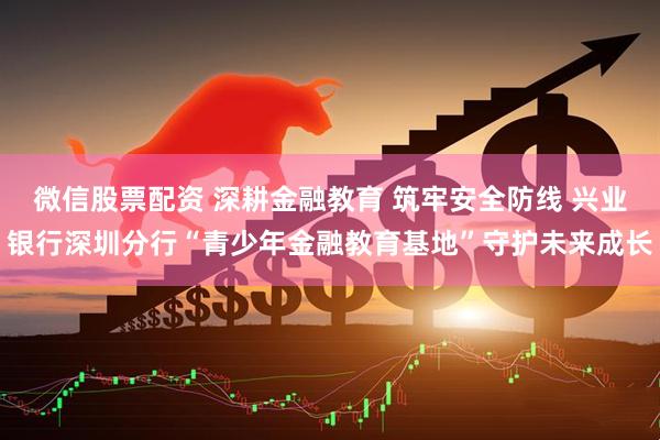 微信股票配资 深耕金融教育 筑牢安全防线 兴业银行深圳分行“青少年金融教育基地”守护未来成长