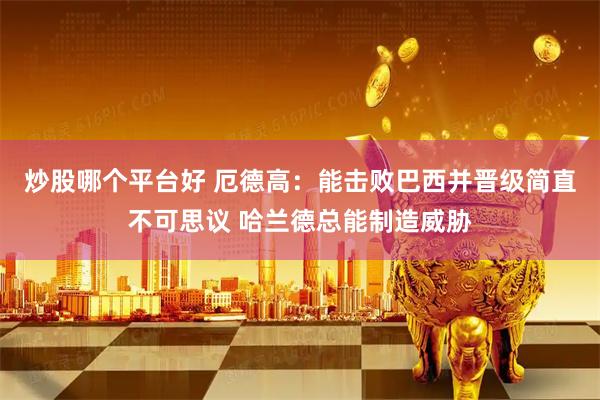 炒股哪个平台好 厄德高：能击败巴西并晋级简直不可思议 哈兰德总能制造威胁