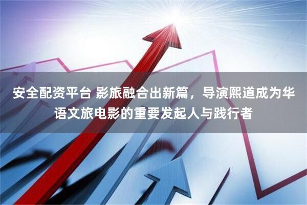 安全配资平台 影旅融合出新篇，导演熙道成为华语文旅电影的重要发起人与践行者