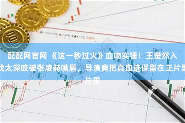 配配网官网 《这一秒过火》血吻实锤！王楚然入戏太深咬破张凌赫嘴唇，导演竟把真血迹保留在正片里