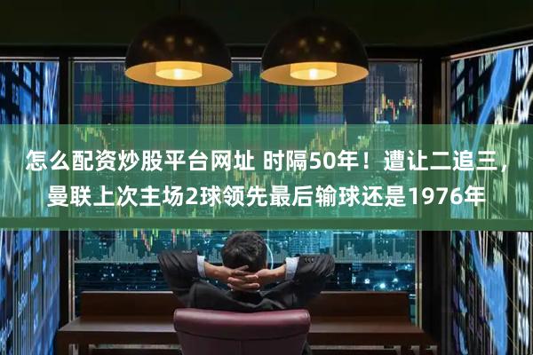 怎么配资炒股平台网址 时隔50年！遭让二追三，曼联上次主场2球领先最后输球还是1976年