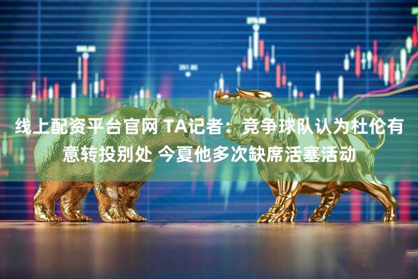 线上配资平台官网 TA记者：竞争球队认为杜伦有意转投别处 今夏他多次缺席活塞活动