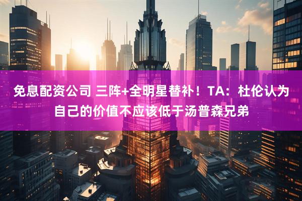 免息配资公司 三阵+全明星替补！TA：杜伦认为自己的价值不应该低于汤普森兄弟