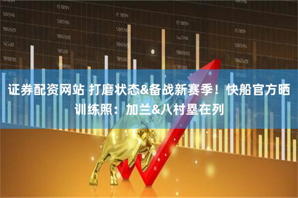 证券配资网站 打磨状态&备战新赛季！快船官方晒训练照：加兰&八村塁在列