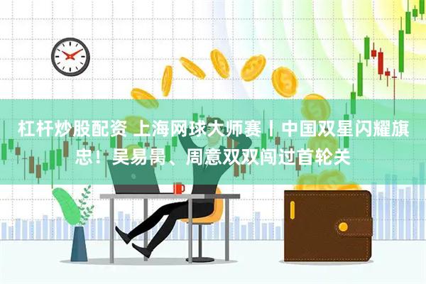 杠杆炒股配资 上海网球大师赛丨中国双星闪耀旗忠！吴易昺、周意双双闯过首轮关