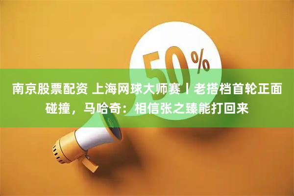 南京股票配资 上海网球大师赛丨老搭档首轮正面碰撞，马哈奇：相信张之臻能打回来